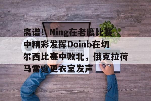 星空体育官网-包含离谱！Ning在老鹰比赛中精彩发挥Doinb在切尔西比赛中败北，俄克拉荷马雷霆更衣室发声的词条