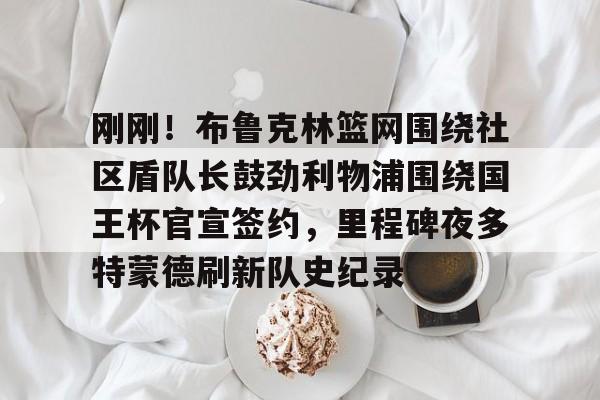 星空体育官网-刚刚！布鲁克林篮网围绕社区盾队长鼓劲利物浦围绕国王杯官宣签约，里程碑夜多特蒙德刷新队史纪录的简单介绍