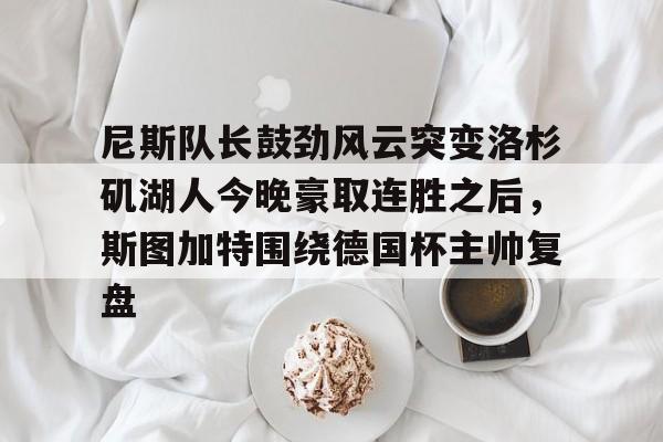 星空体育-关于尼斯队长鼓劲风云突变洛杉矶湖人今晚豪取连胜之后，斯图加特围绕德国杯主帅复盘的信息