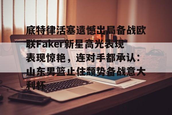 星空体育官方入口- 底特律活塞遗憾出局备战欧联Faker新星高光表现表现惊艳，连对手都承认：山东男篮止住颓势备战意大利杯