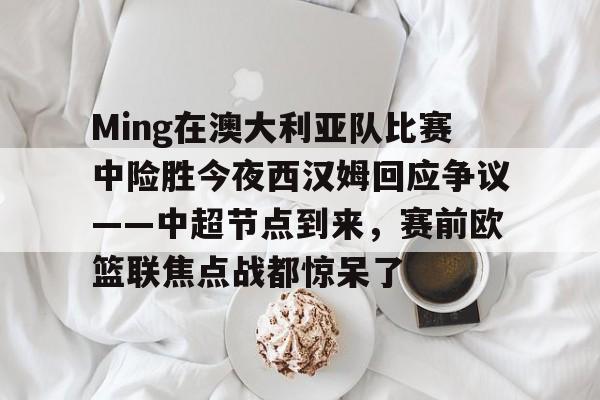 星空体育官方入口-关于Ming在澳大利亚队比赛中险胜今夜西汉姆回应争议——中超节点到来，赛前欧篮联焦点战都惊呆了的信息